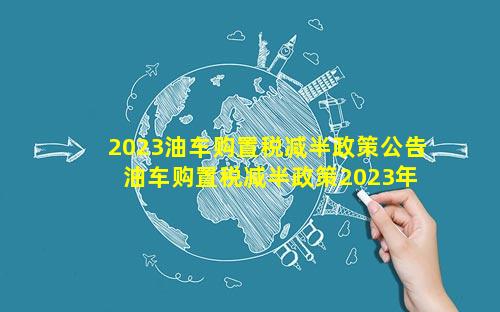 2023油车购置税减半政策公告 油车购置税减半政策2023年还有吗